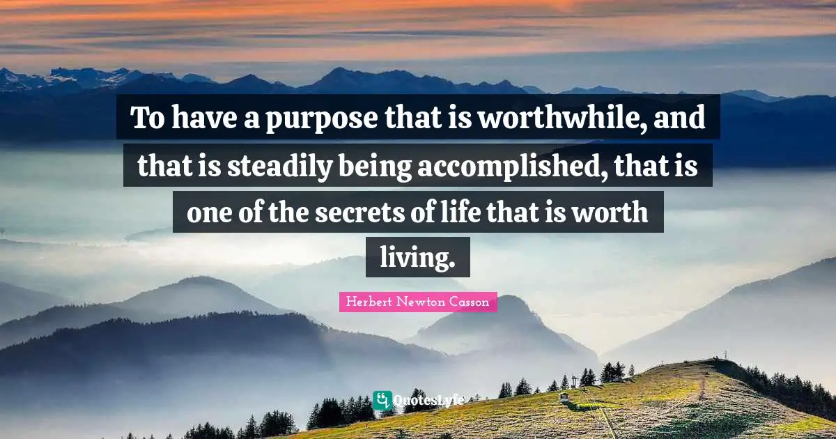 To have a purpose that is worthwhile, and that is steadily being accomplished, that is one of the secrets of life that is worth living.