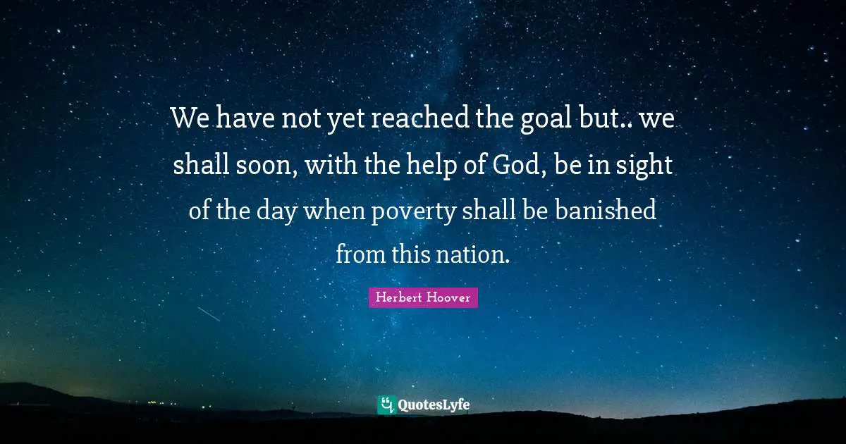 We have not yet reached the goal but.. we shall soon, with the help of God, be in sight of the day when poverty shall be banished from this nation.
