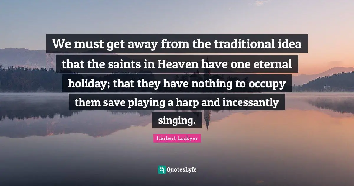 We must get away from the traditional idea that the saints in Heaven have one eternal holiday; that they have nothing to occupy them save playing a harp and incessantly singing.