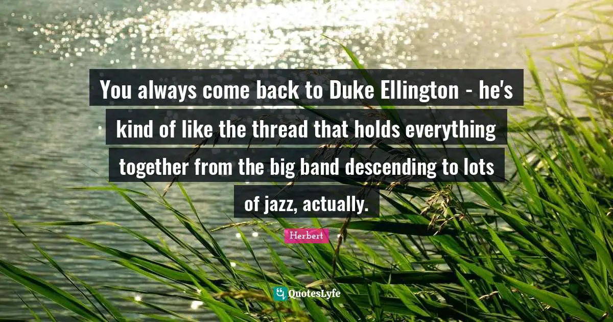 You always come back to Duke Ellington - he's kind of like the thread that holds everything together from the big band descending to lots of jazz, actually.