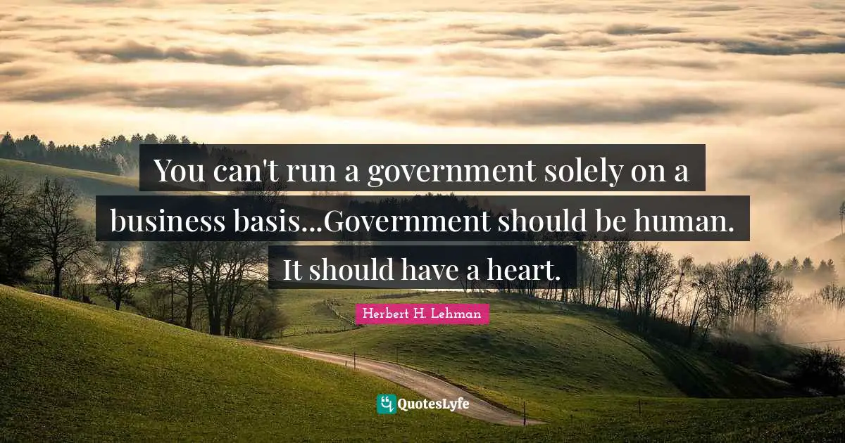 You can't run a government solely on a business basis...Government should be human. It should have a heart.