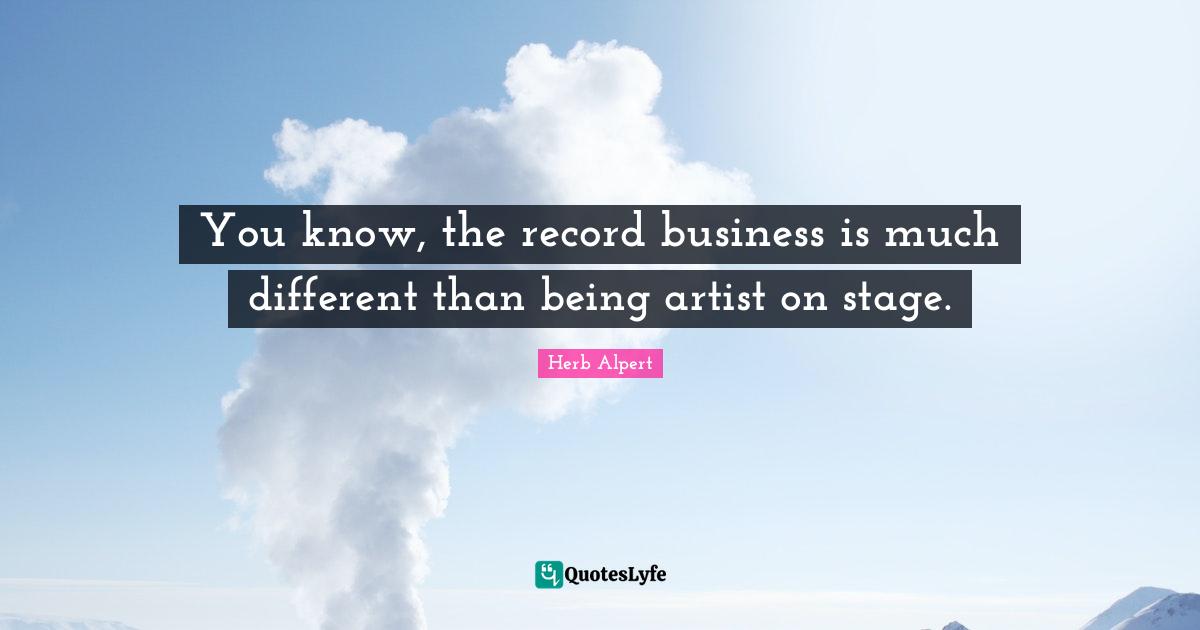 You know, the record business is much different than being artist on stage.