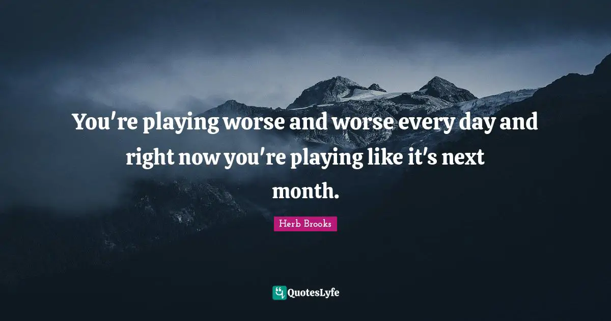 You're playing worse and worse every day and right now you're playing like it's next month.