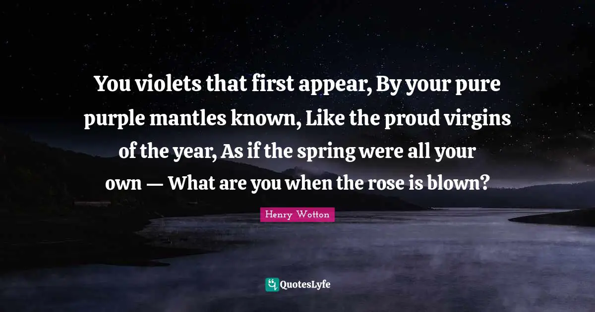 You violets that first appear, By your pure purple mantles known, Like the proud virgins of the year, As if the spring were all your own — What are you when the rose is blown?