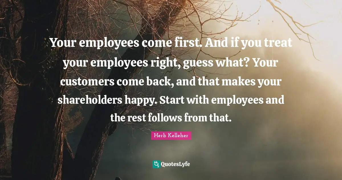 Your employees come first. And if you treat your employees right, guess what? Your customers come back, and that makes your shareholders happy. Start with employees and the rest follows from that.