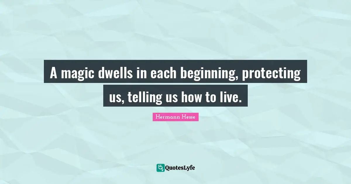 A magic dwells in each beginning, protecting us, telling us how to live.