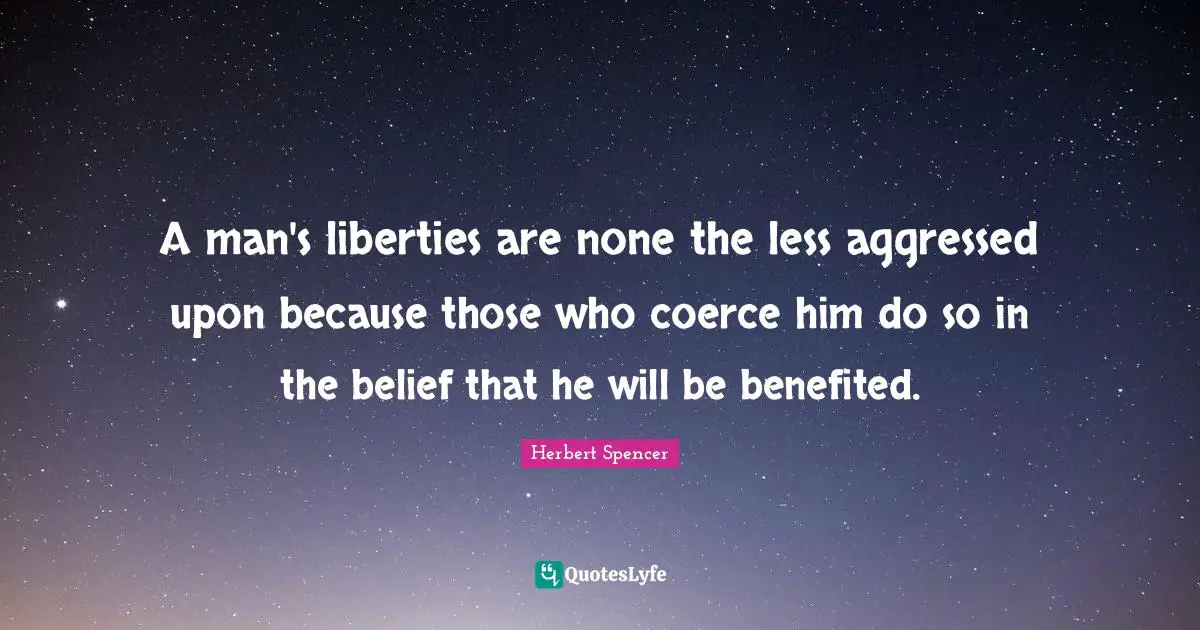 Herbert Spencer Quotes: "A man's liberties are none the less aggressed upon because those who coerce him do so in the belief that he will be benefited."