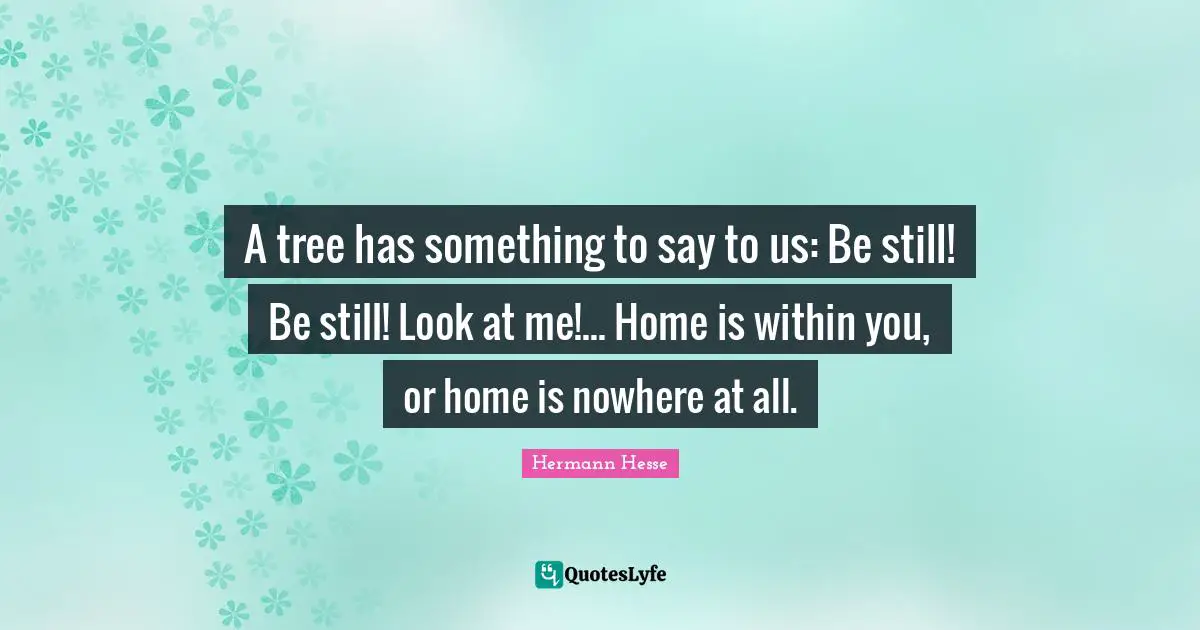Hermann Hesse Quotes: "A tree has something to say to us: Be still! Be still! Look at me!... Home is within you, or home is nowhere at all."