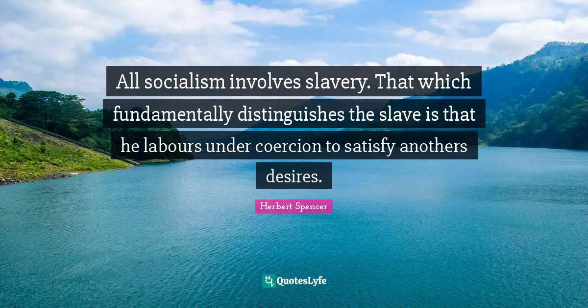Herbert Spencer Quotes: "All socialism involves slavery. That which fundamentally distinguishes the slave is that he labours under coercion to satisfy anothers desires."