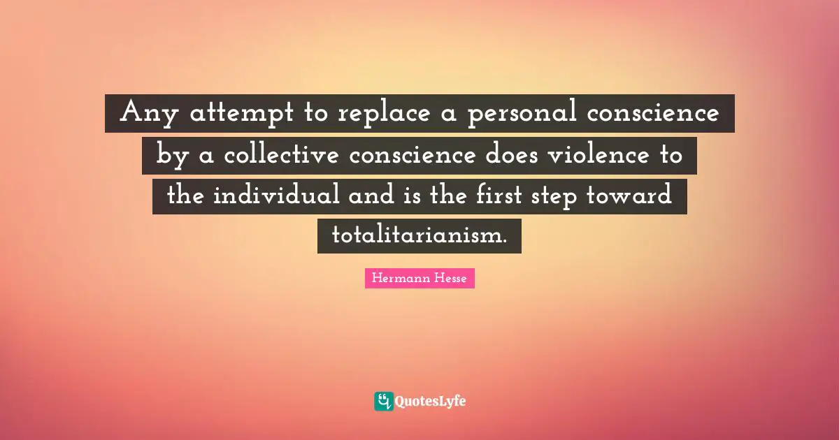 Hermann Hesse Quotes: "Any attempt to replace a personal conscience by a collective conscience does violence to the individual and is the first step toward totalitarianism."