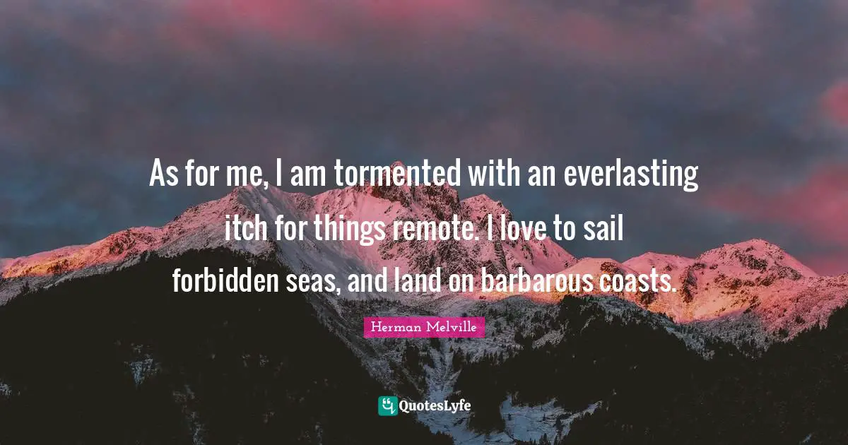 As for me, I am tormented with an everlasting itch for things remote. I love to sail forbidden seas, and land on barbarous coasts.