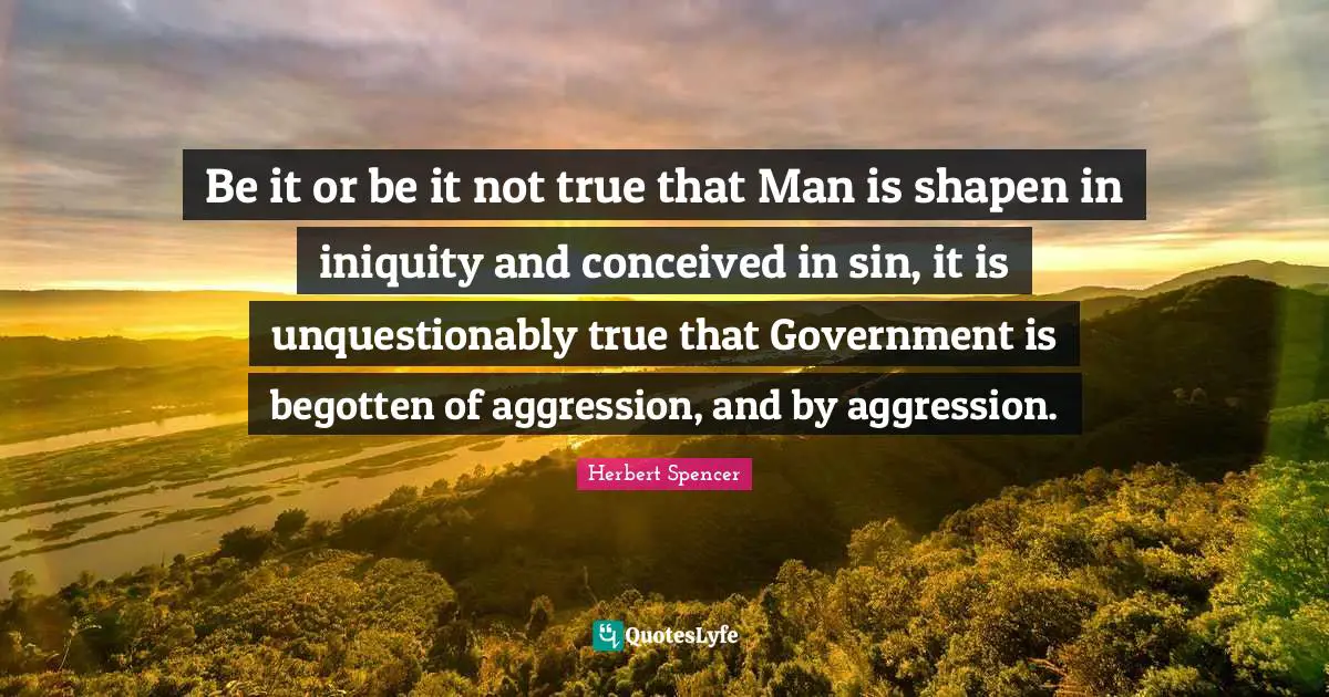 Be it or be it not true that Man is shapen in iniquity and conceived in sin, it is unquestionably true that Government is begotten of aggression, and by aggression.