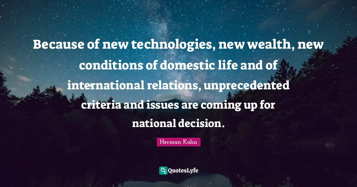 Herman Kahn Quotes: "Because of new technologies, new wealth, new conditions of domestic life and of international relations, unprecedented criteria and issues are coming up for national decision."
