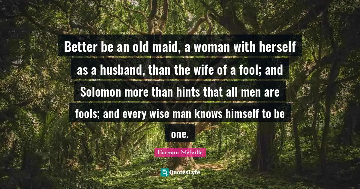 Solomon Quotes: "Better be an old maid, a woman with herself as a husband, than the wife of a fool; and Solomon more than hints that all men are fools; and every wise man knows himself to be one."