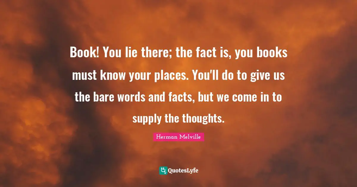 Book! You lie there; the fact is, you books must know your places. You'll do to give us the bare words and facts, but we come in to supply the thoughts.