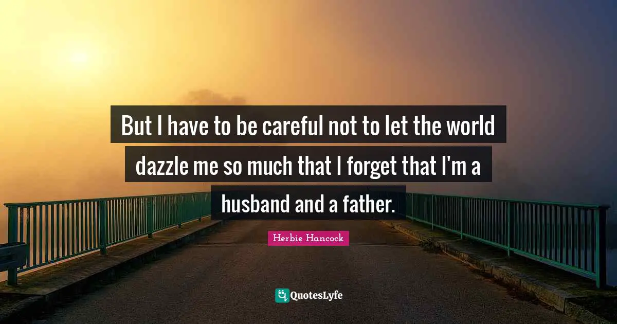 But I have to be careful not to let the world dazzle me so much that I forget that I'm a husband and a father.