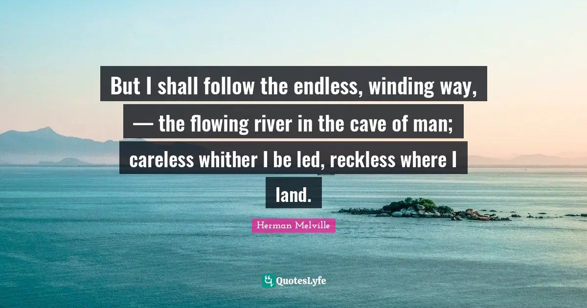But I shall follow the endless, winding way, — the flowing river in the cave of man; careless whither I be led, reckless where I land.