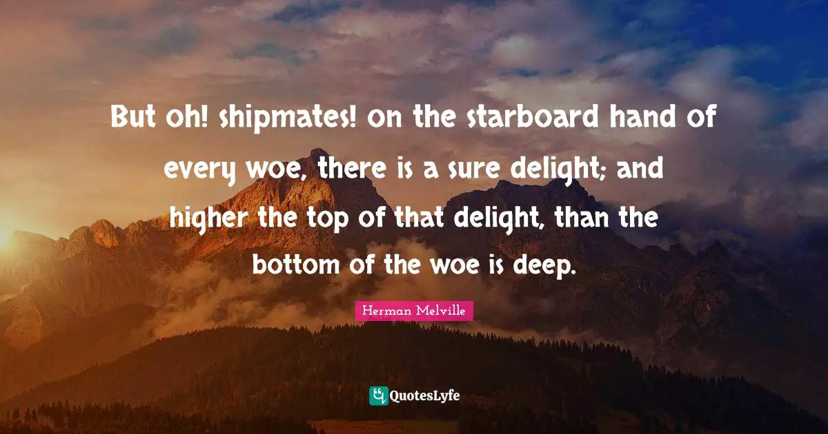 But oh! shipmates! on the starboard hand of every woe, there is a sure delight; and higher the top of that delight, than the bottom of the woe is deep.