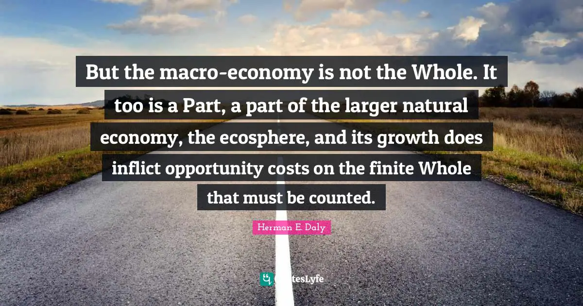 But the macro-economy is not the Whole. It too is a Part, a part of the larger natural economy, the ecosphere, and its growth does inflict opportunity costs on the finite Whole that must be counted.