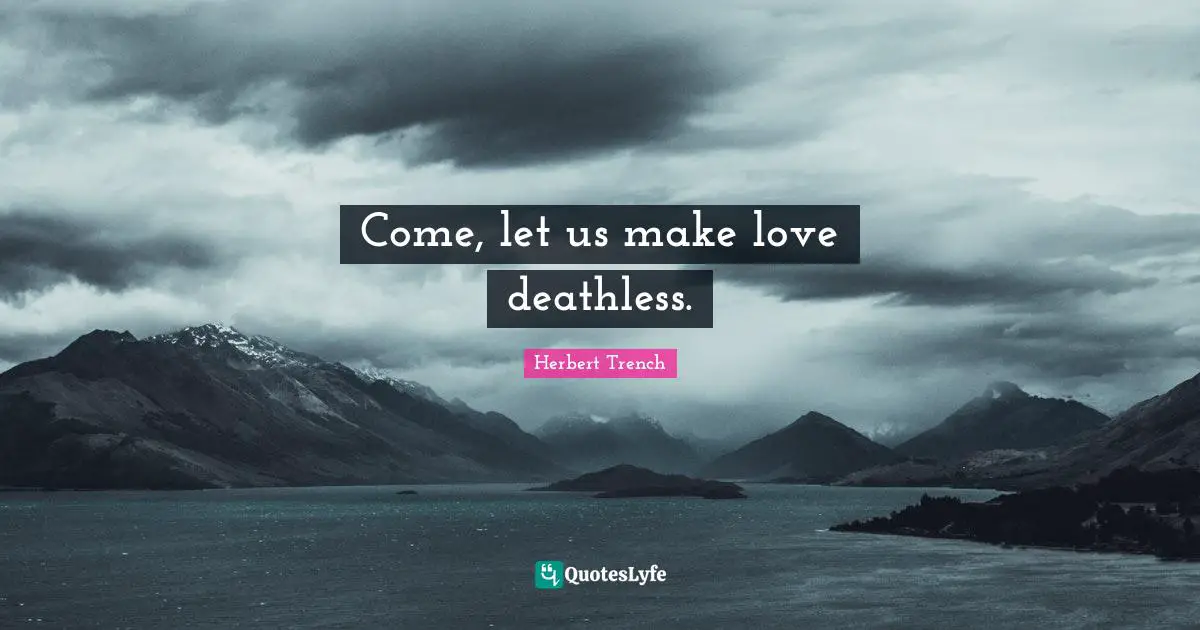Come, let us make love deathless.