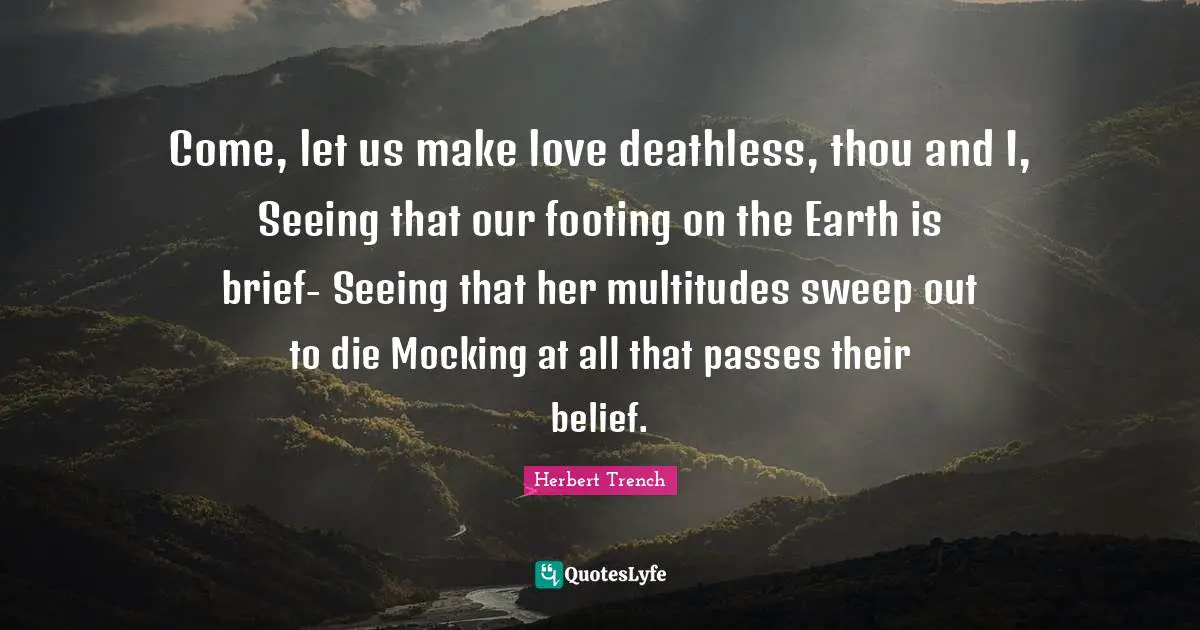 Come, let us make love deathless, thou and I, Seeing that our footing on the Earth is brief- Seeing that her multitudes sweep out to die Mocking at all that passes their belief.