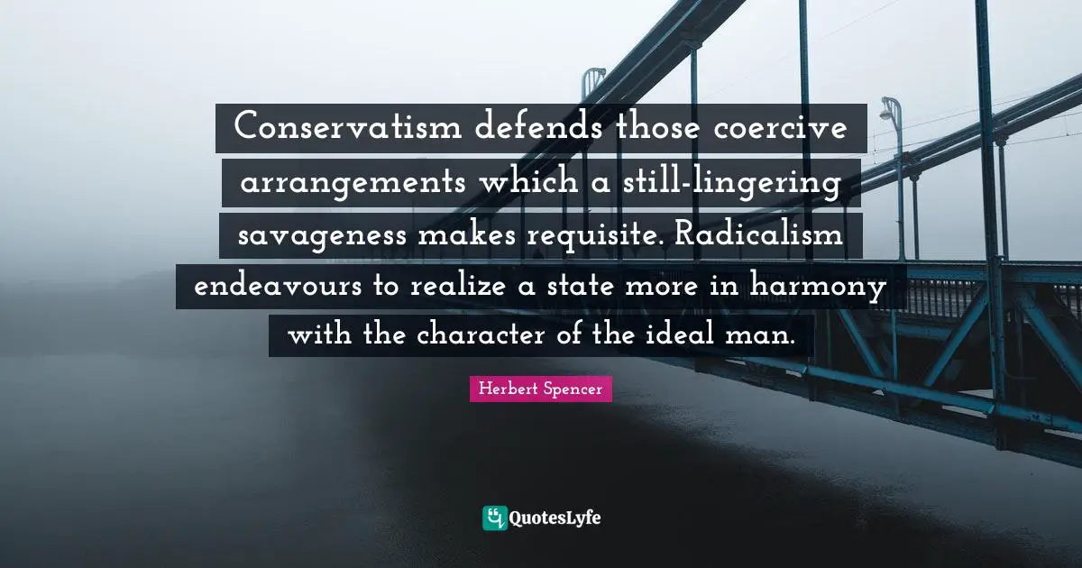 Herbert Spencer Quotes: "Conservatism defends those coercive arrangements which a still-lingering savageness makes requisite. Radicalism endeavours to realize a state more in harmony with the character of the ideal man."