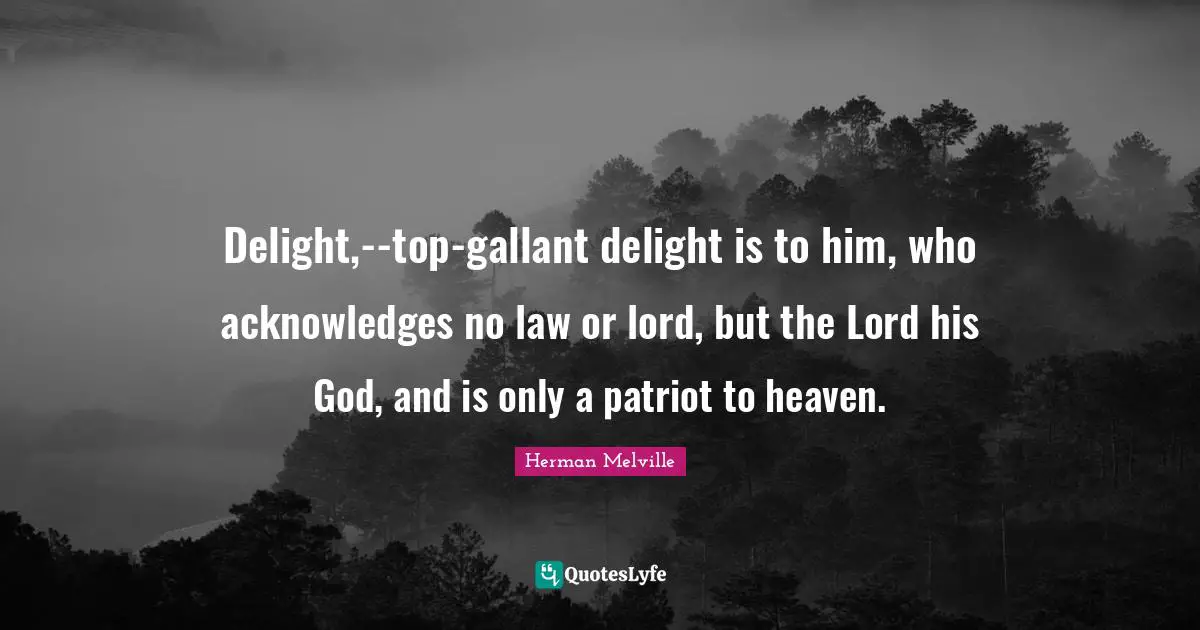 Delight,--top-gallant delight is to him, who acknowledges no law or lord, but the Lord his God, and is only a patriot to heaven.
