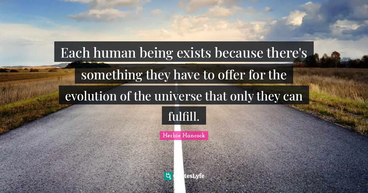 Each human being exists because there's something they have to offer for the evolution of the universe that only they can fulfill.