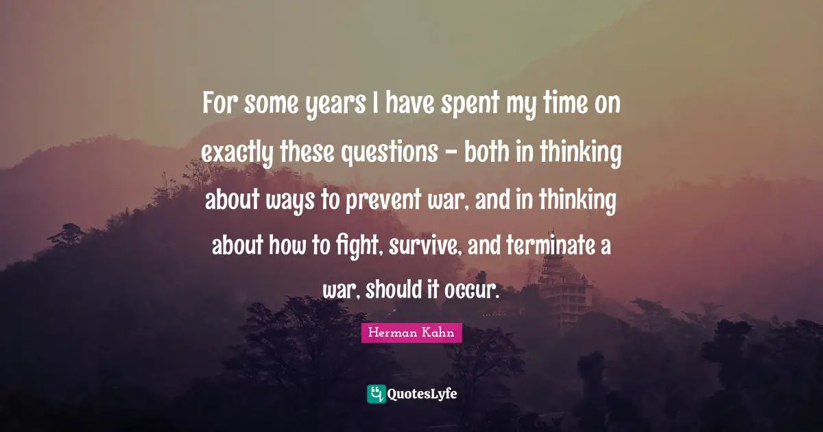 Herman Kahn Quotes: "For some years I have spent my time on exactly these questions - both in thinking about ways to prevent war, and in thinking about how to fight, survive, and terminate a war, should it occur."