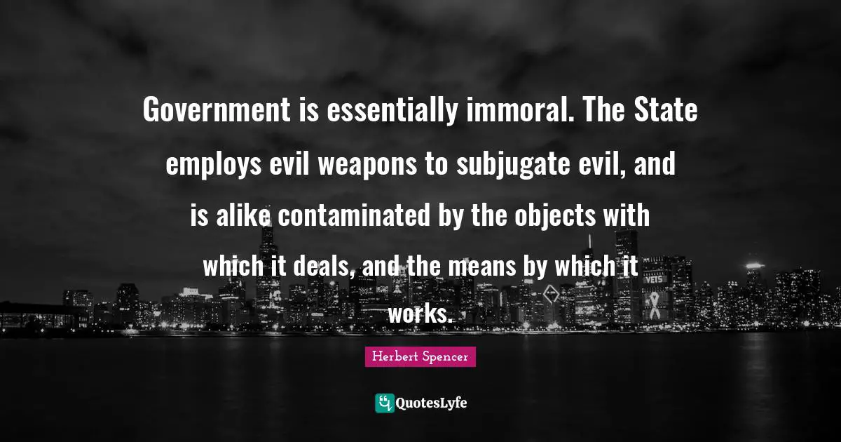 Government is essentially immoral. The State employs evil weapons to subjugate evil, and is alike contaminated by the objects with which it deals, and the means by which it works.