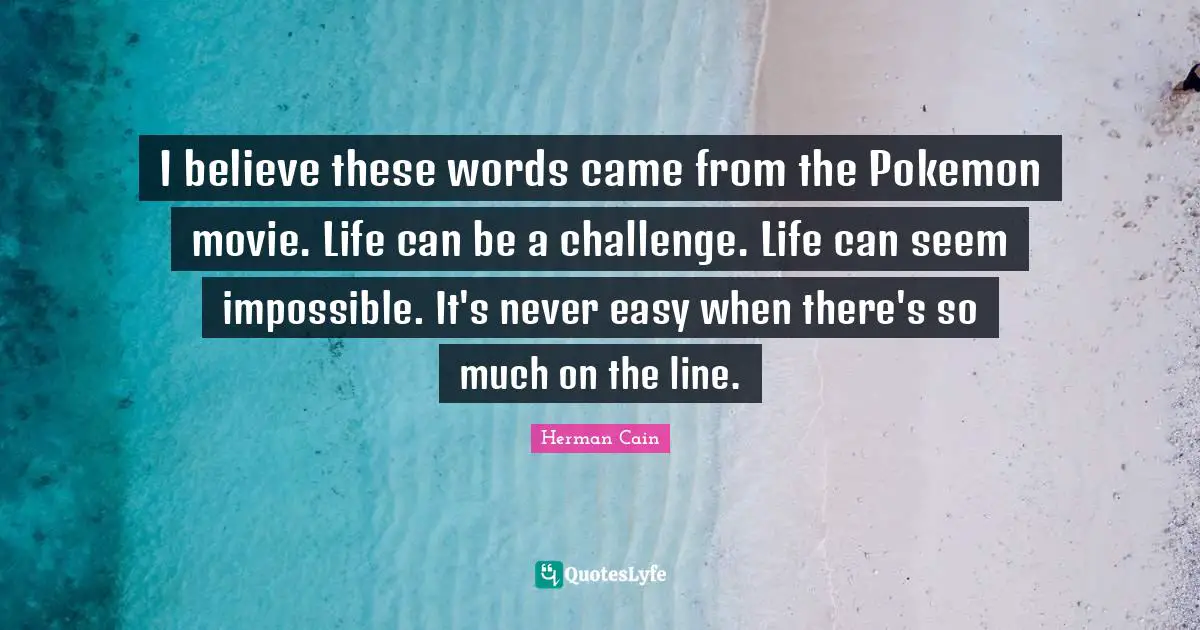 I believe these words came from the Pokemon movie. Life can be a challenge. Life can seem impossible. It's never easy when there's so much on the line.