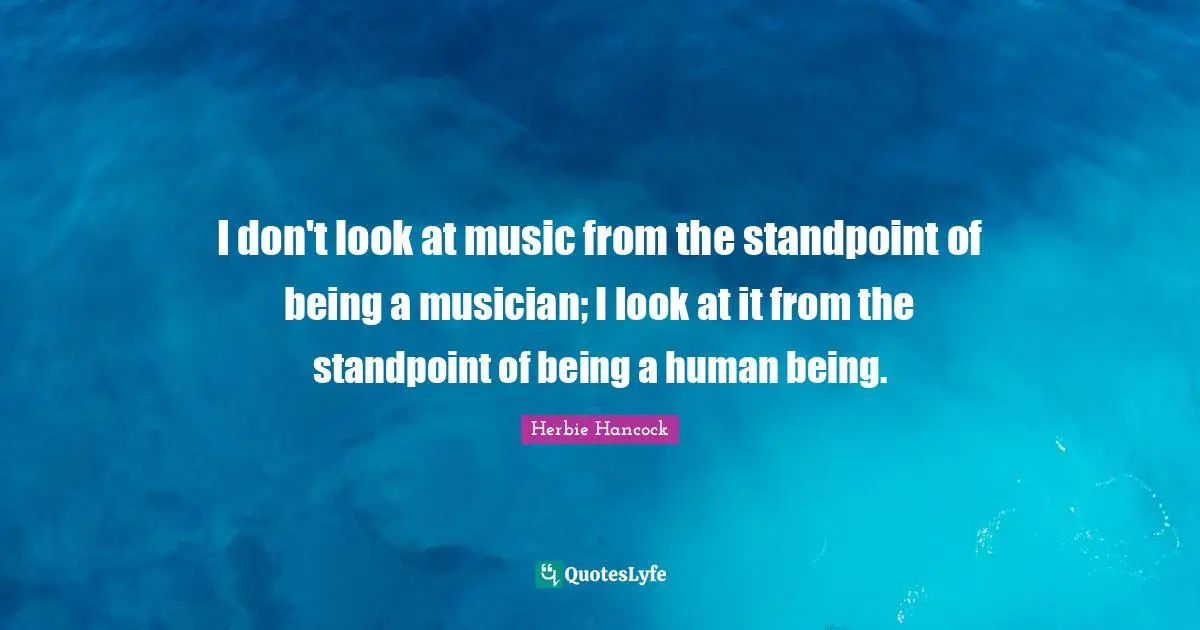 I don't look at music from the standpoint of being a musician; I look at it from the standpoint of being a human being.