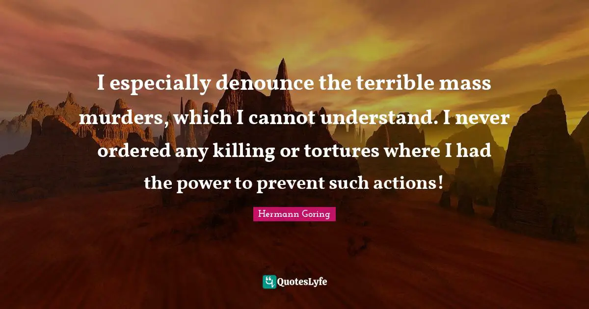 I especially denounce the terrible mass murders, which I cannot understand. I never ordered any killing or tortures where I had the power to prevent such actions!
