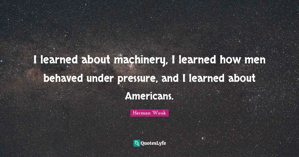I learned about machinery, I learned how men behaved under pressure, and I learned about Americans.