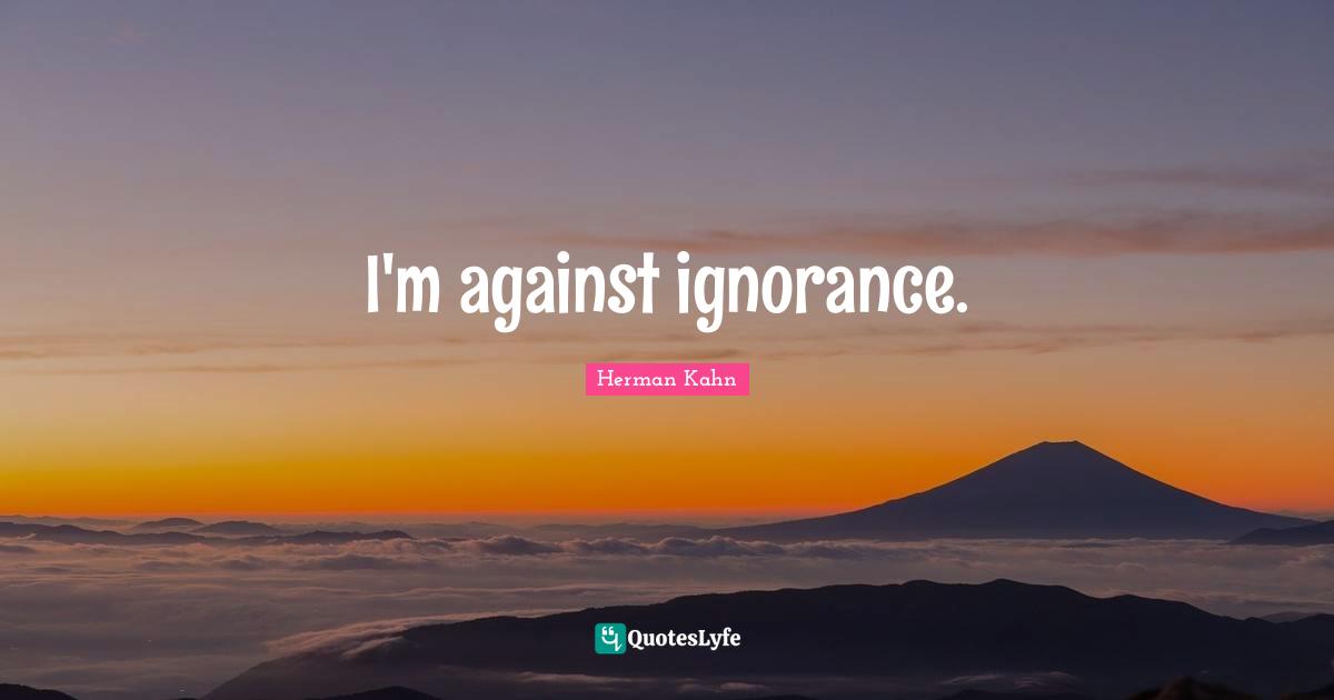 Herman Kahn Quotes: "I'm against ignorance."