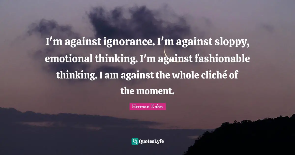 Herman Kahn Quotes: "I'm against ignorance. I'm against sloppy, emotional thinking. I'm against fashionable thinking. I am against the whole cliché of the moment."