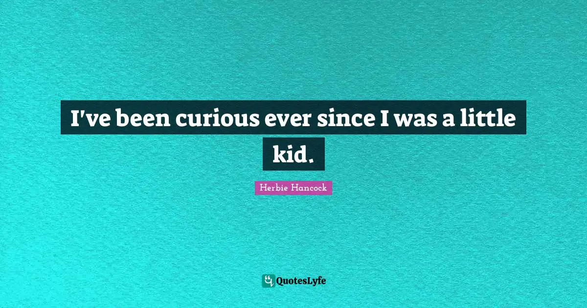 I've been curious ever since I was a little kid.