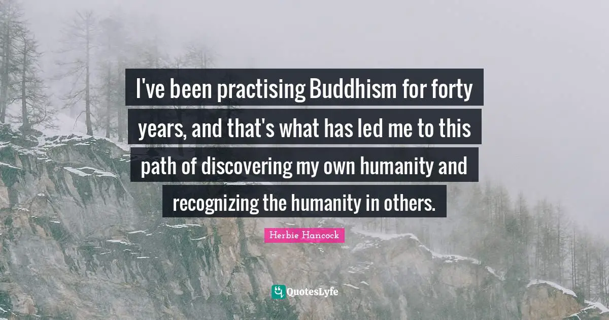I've been practising Buddhism for forty years, and that's what has led me to this path of discovering my own humanity and recognizing the humanity in others.
