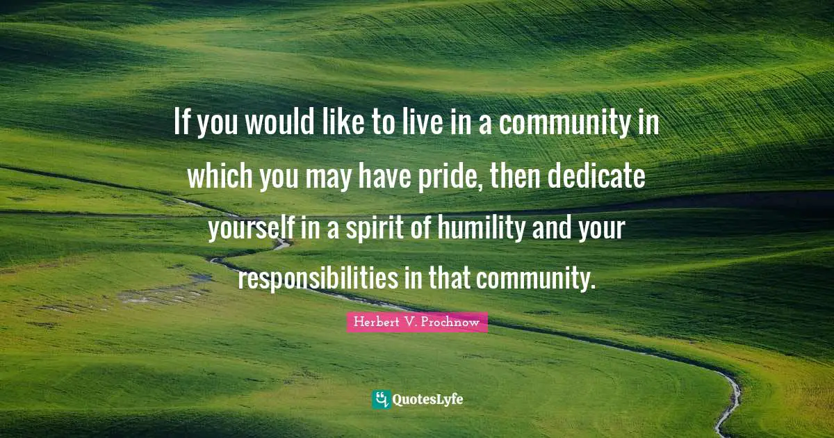 If you would like to live in a community in which you may have pride, then dedicate yourself in a spirit of humility and your responsibilities in that community.