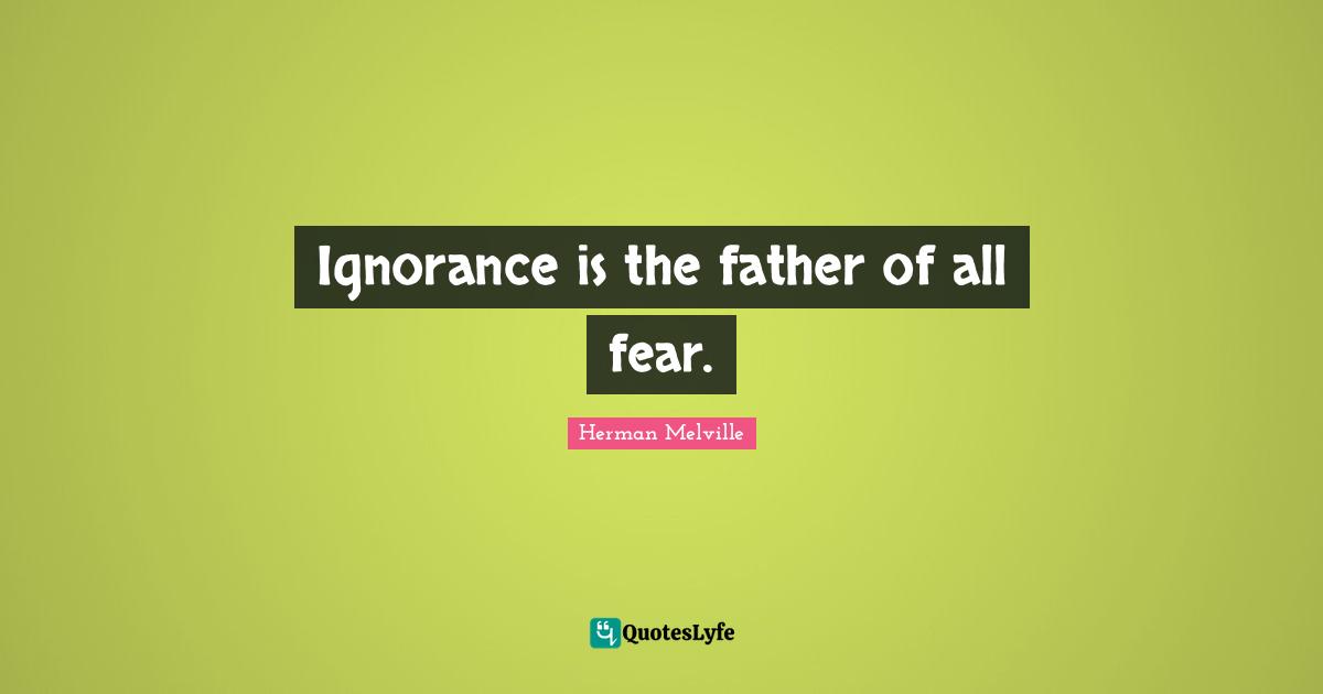 Ignorance is the father of all fear.