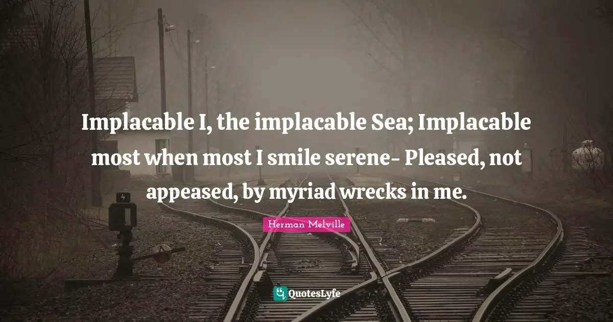 Implacable I, the implacable Sea; Implacable most when most I smile serene- Pleased, not appeased, by myriad wrecks in me.