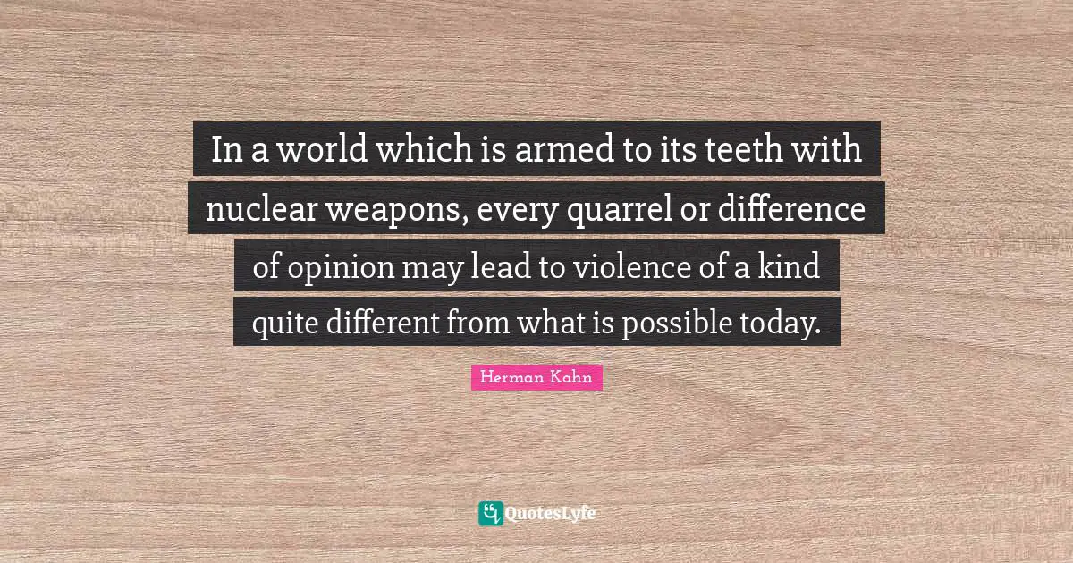 Herman Kahn Quotes: "In a world which is armed to its teeth with nuclear weapons, every quarrel or difference of opinion may lead to violence of a kind quite different from what is possible today."