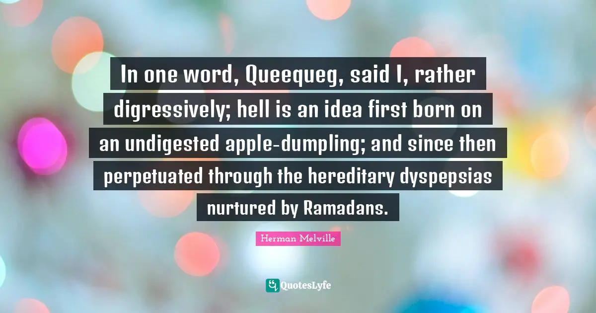 In one word, Queequeg, said I, rather digressively; hell is an idea first born on an undigested apple-dumpling; and since then perpetuated through the hereditary dyspepsias nurtured by Ramadans.