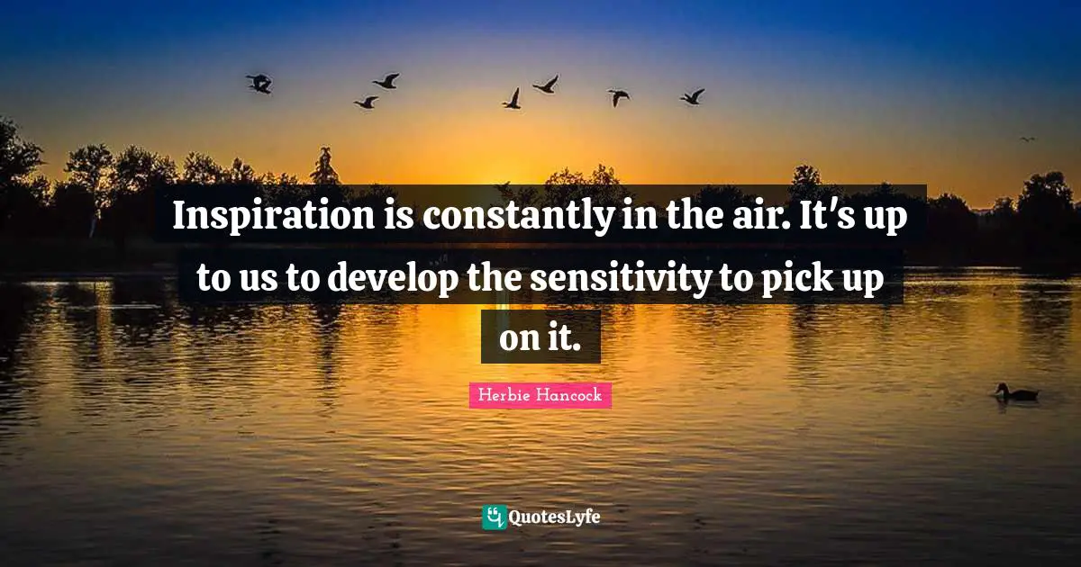 Inspiration is constantly in the air. It's up to us to develop the sensitivity to pick up on it.