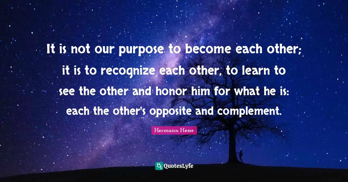 Complement Quotes: "It is not our purpose to become each other; it is to recognize each other, to learn to see the other and honor him for what he is: each the other's opposite and complement."