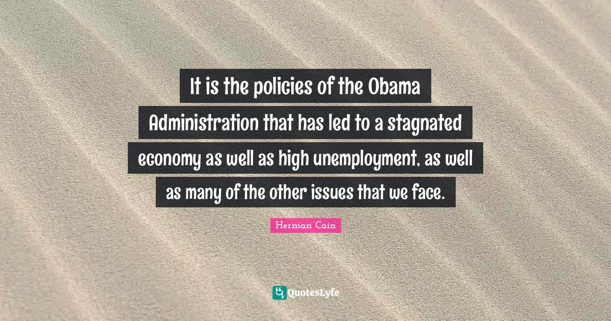 It is the policies of the Obama Administration that has led to a stagnated economy as well as high unemployment, as well as many of the other issues that we face.