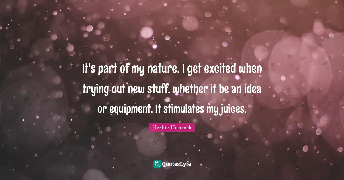 It's part of my nature. I get excited when trying out new stuff, whether it be an idea or equipment. It stimulates my juices.