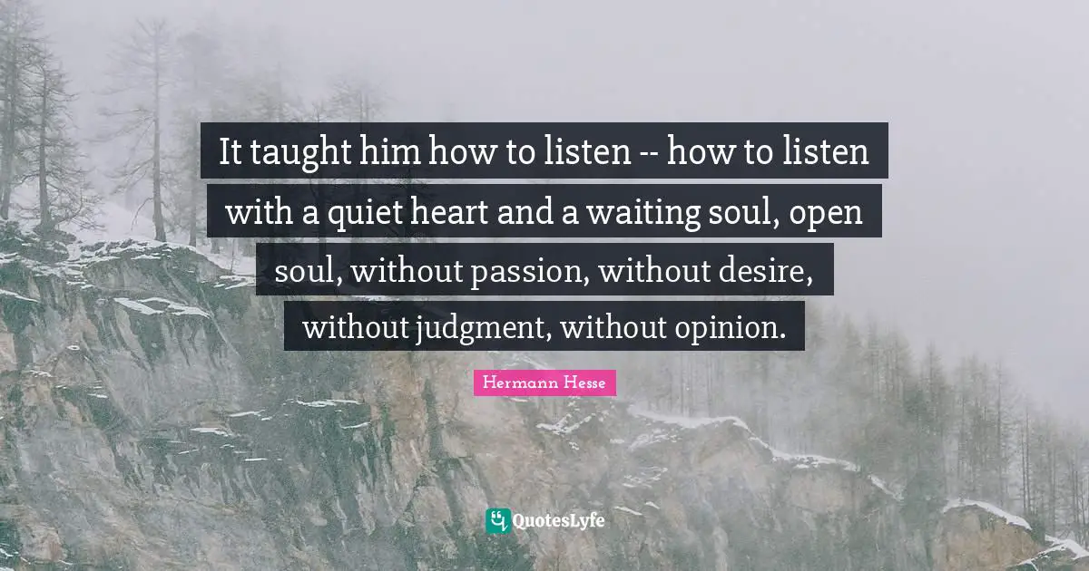 It taught him how to listen -- how to listen with a quiet heart and a waiting soul, open soul, without passion, without desire, without judgment, without opinion.