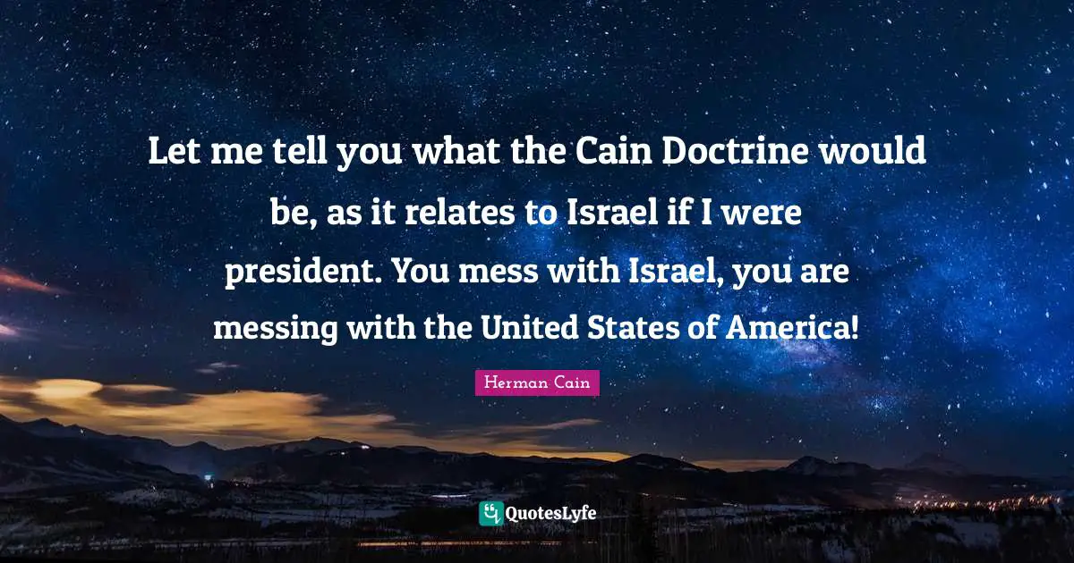 Israel Quotes: "Let me tell you what the Cain Doctrine would be, as it relates to Israel if I were president. You mess with Israel, you are messing with the United States of America!"