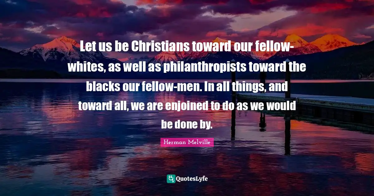 Let us be Christians toward our fellow-whites, as well as philanthropists toward the blacks our fellow-men. In all things, and toward all, we are enjoined to do as we would be done by.